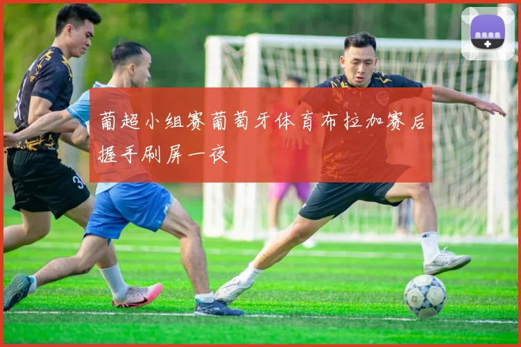 葡超小组赛葡萄牙体育布拉加赛后握手刷屏一夜