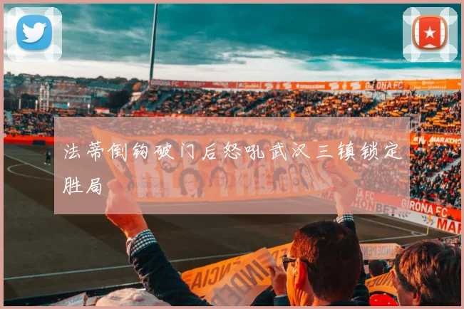 法蒂倒钩破门后怒吼武汉三镇锁定胜局