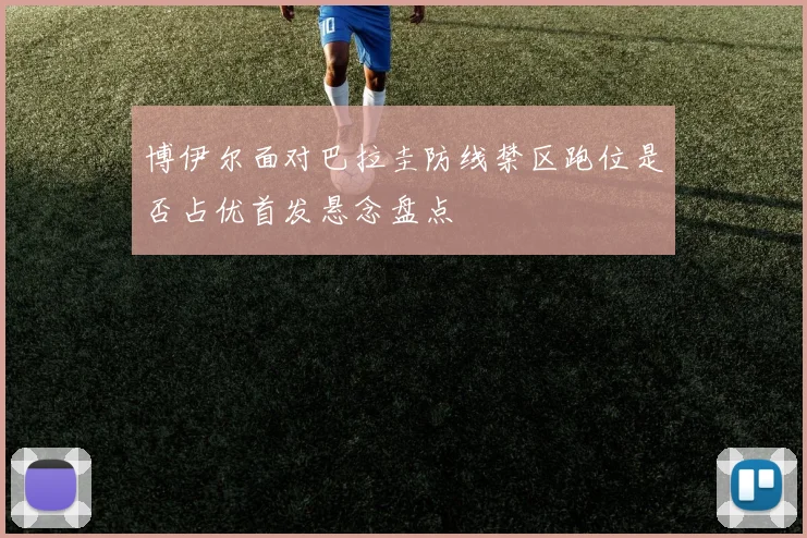 博伊尔面对巴拉圭防线禁区跑位是否占优首发悬念盘点