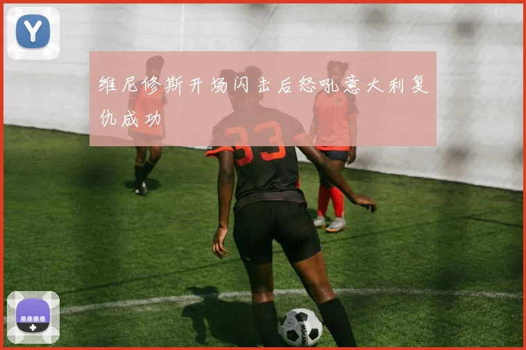 维尼修斯开场闪击后怒吼意大利复仇成功