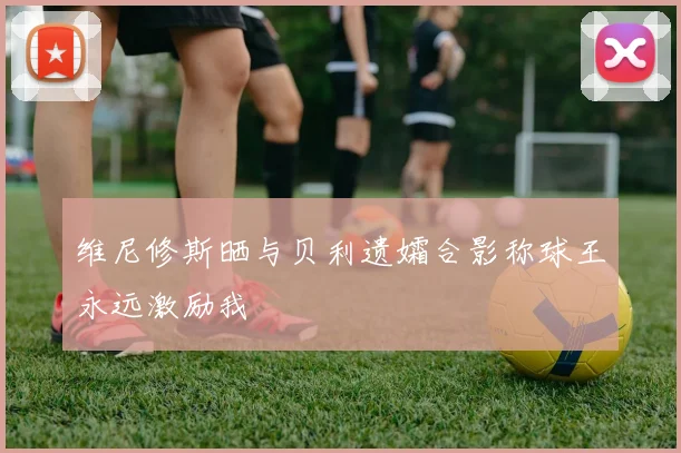 维尼修斯晒与贝利遗孀合影称球王永远激励我