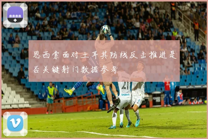恩西索面对土耳其防线反击推进是否关键射门数据参考