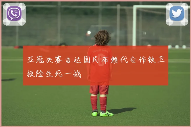 亚冠决赛吉达国民布赖代合作铁卫救险生死一战