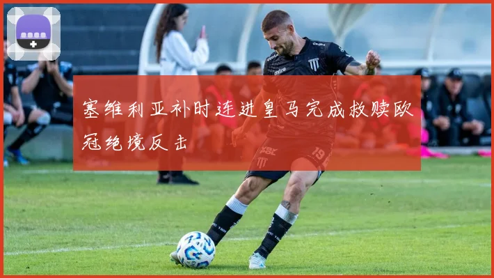 塞维利亚补时连进皇马完成救赎欧冠绝境反击