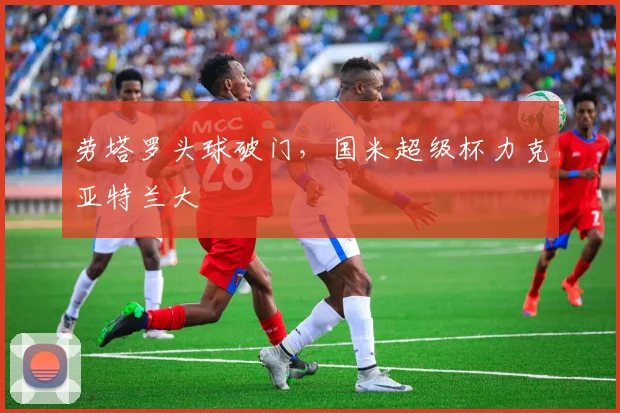 劳塔罗头球破门，国米超级杯力克亚特兰大