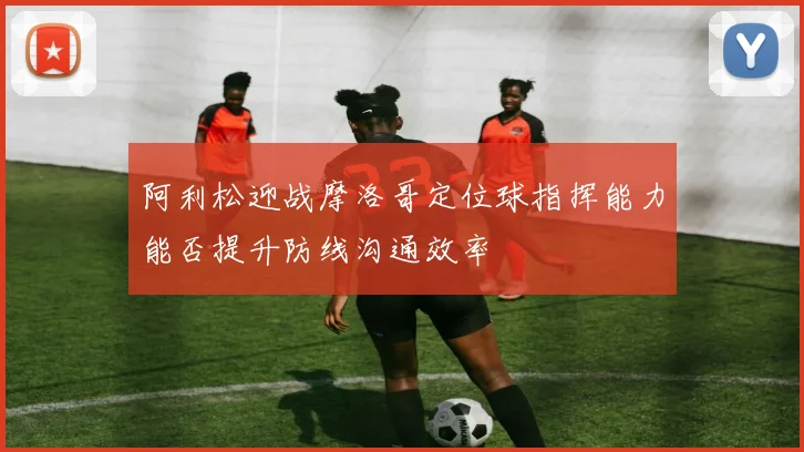 阿利松迎战摩洛哥定位球指挥能力能否提升防线沟通效率