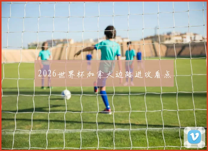 2026世界杯加拿大边路进攻看点