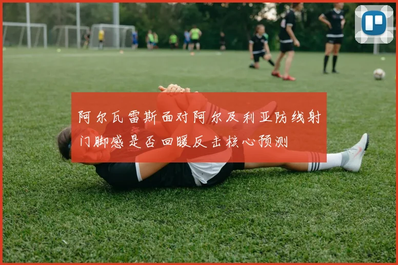 阿尔瓦雷斯面对阿尔及利亚防线射门脚感是否回暖反击核心预测
