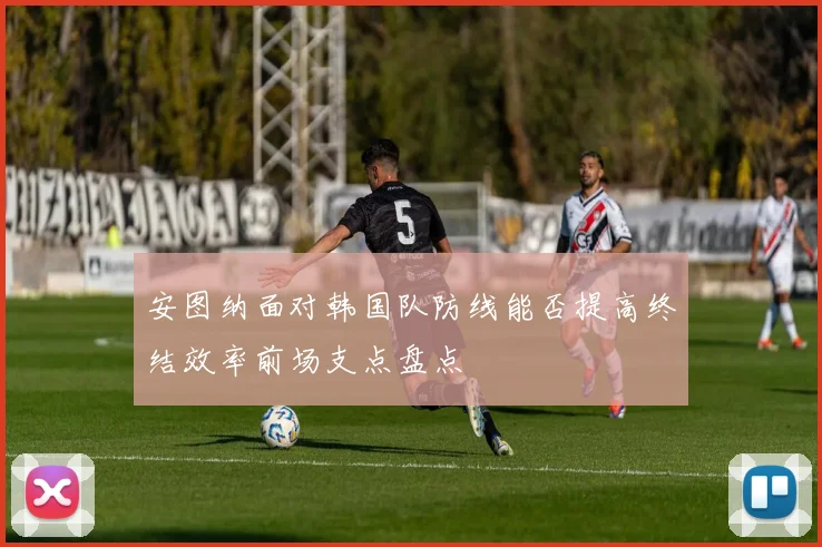 安图纳面对韩国队防线能否提高终结效率前场支点盘点