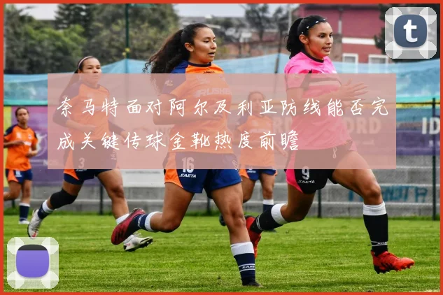 奈马特面对阿尔及利亚防线能否完成关键传球金靴热度前瞻