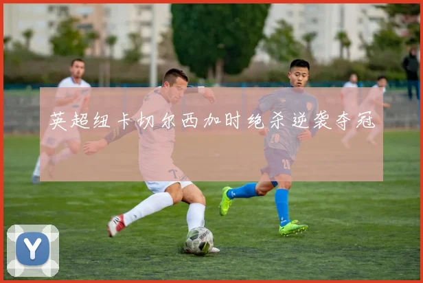 英超纽卡切尔西加时绝杀逆袭夺冠