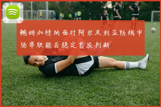 鲍姆加特纳面对阿尔及利亚防线中场串联能否稳定首发判断