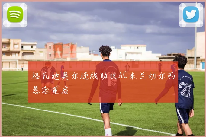 格瓦迪奥尔连线助攻AC米兰切尔西悬念重启