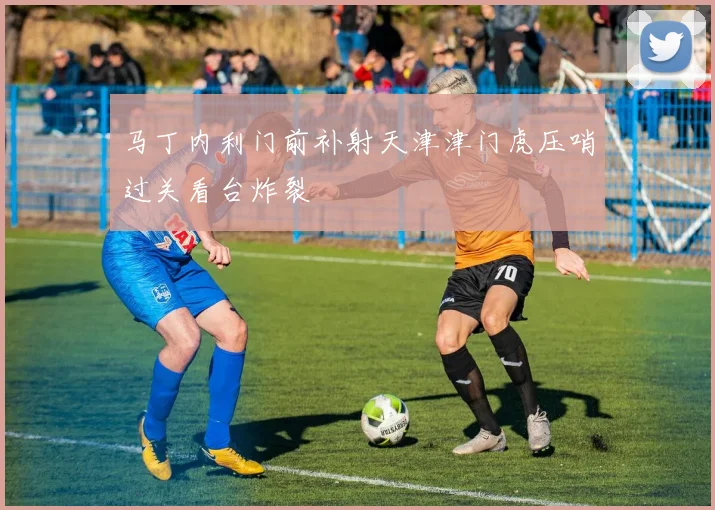 马丁内利门前补射天津津门虎压哨过关看台炸裂