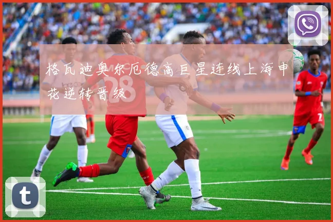 格瓦迪奥尔厄德高巨星连线上海申花逆转晋级