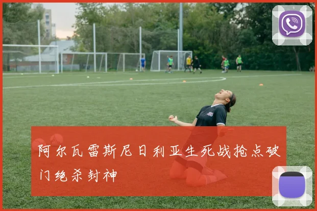 阿尔瓦雷斯尼日利亚生死战抢点破门绝杀封神