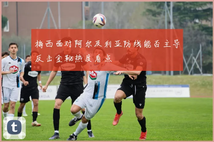梅西面对阿尔及利亚防线能否主导反击金靴热度看点