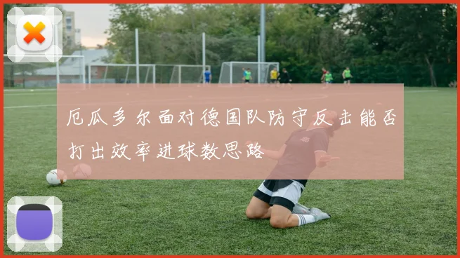 厄瓜多尔面对德国队防守反击能否打出效率进球数思路