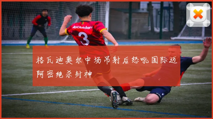 格瓦迪奥尔中场吊射后怒吼国际迈阿密绝杀封神