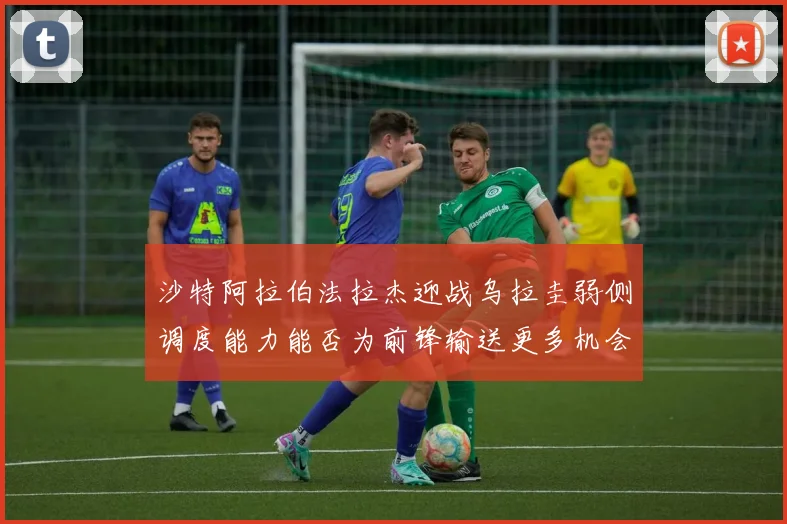 沙特阿拉伯法拉杰迎战乌拉圭弱侧调度能力能否为前锋输送更多机会