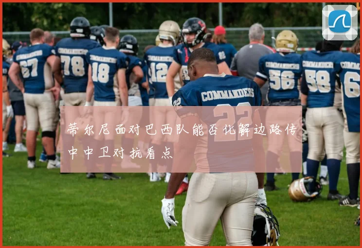 蒂尔尼面对巴西队能否化解边路传中中卫对抗看点