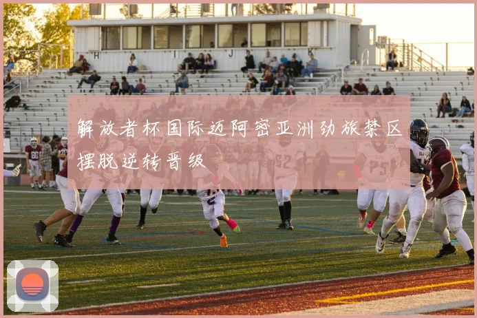 解放者杯国际迈阿密亚洲劲旅禁区摆脱逆转晋级