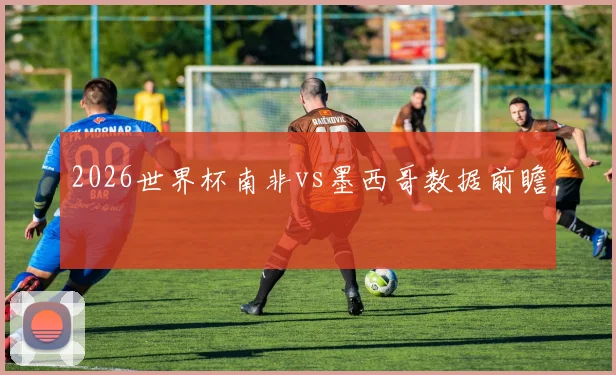 2026世界杯南非vs墨西哥数据前瞻