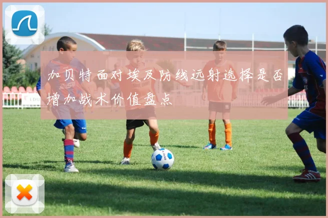 加贝特面对埃及防线远射选择是否增加战术价值盘点