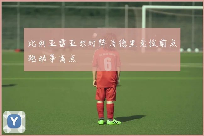 比利亚雷亚尔对阵马德里竞技前点跑动争高点