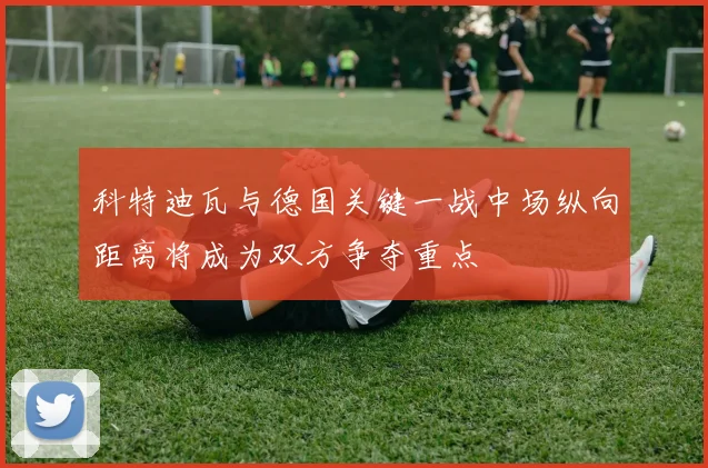 科特迪瓦与德国关键一战中场纵向距离将成为双方争夺重点