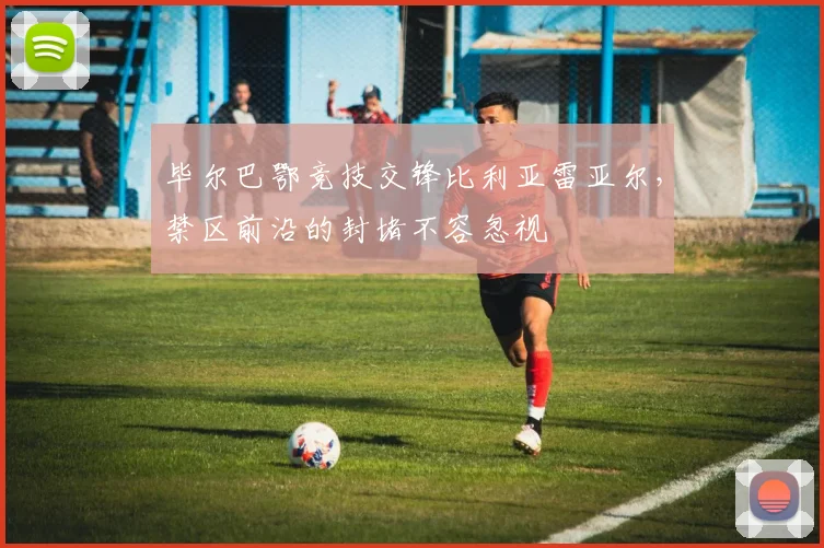 毕尔巴鄂竞技交锋比利亚雷亚尔，禁区前沿的封堵不容忽视