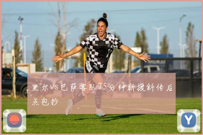 里尔vs巴萨客队75分钟新援斜传后点包抄