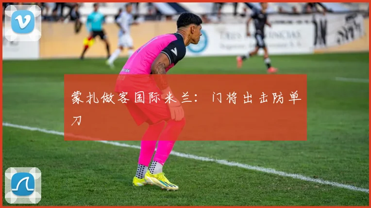 蒙扎做客国际米兰：门将出击防单刀