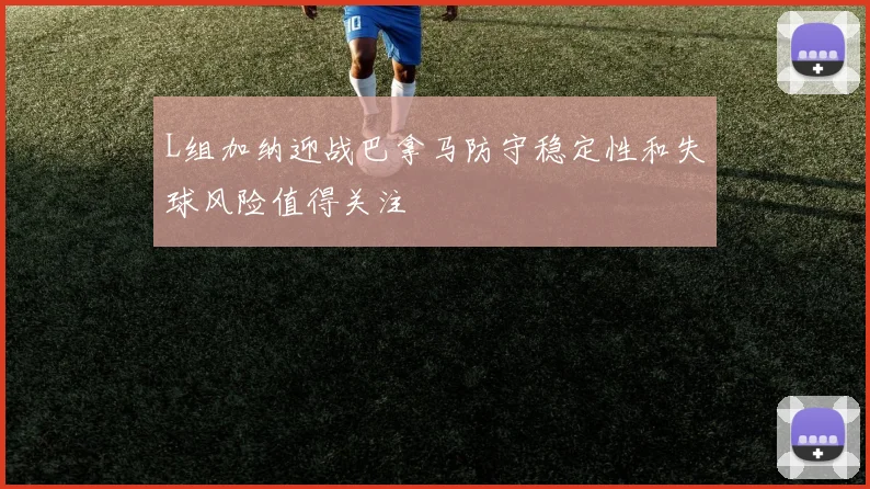 L组加纳迎战巴拿马防守稳定性和失球风险值得关注