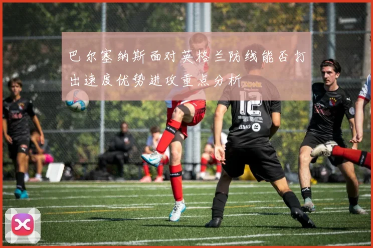巴尔塞纳斯面对英格兰防线能否打出速度优势进攻重点分析