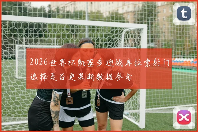 2026世界杯凯塞多迎战库拉索射门选择是否更果断数据参考