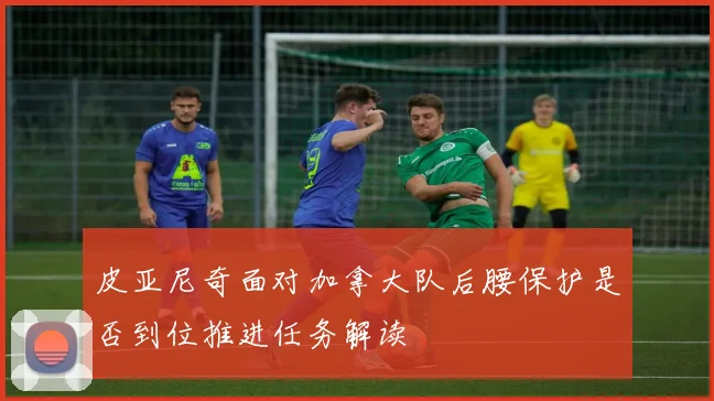 皮亚尼奇面对加拿大队后腰保护是否到位推进任务解读