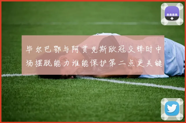 毕尔巴鄂与阿贾克斯欧冠交锋时中场摆脱能力谁能保护第二点更关键