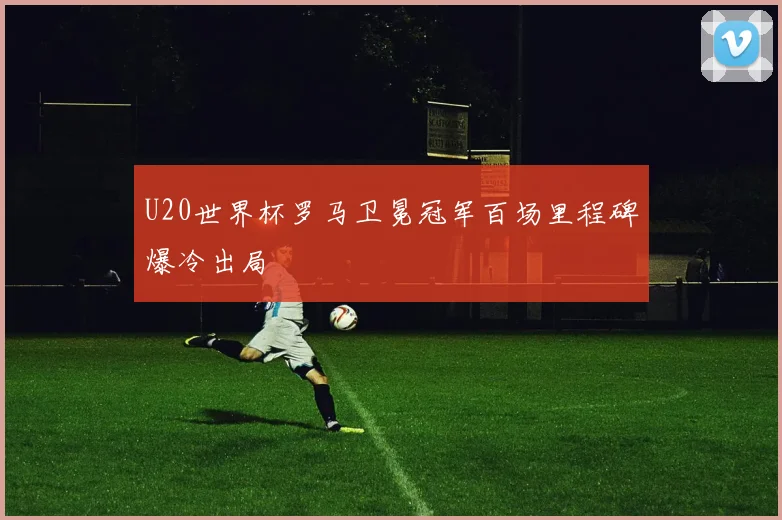 U20世界杯罗马卫冕冠军百场里程碑爆冷出局