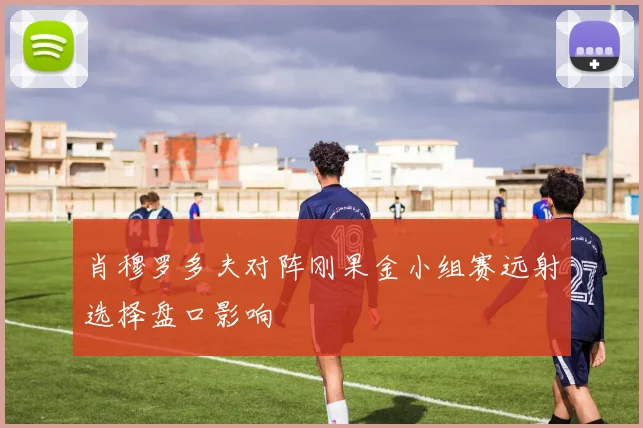 肖穆罗多夫对阵刚果金小组赛远射选择盘口影响