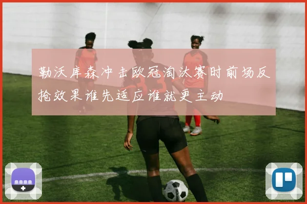 勒沃库森冲击欧冠淘汰赛时前场反抢效果谁先适应谁就更主动