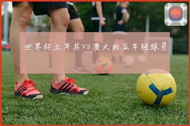世界杯土耳其vs澳大利亚年轻球员