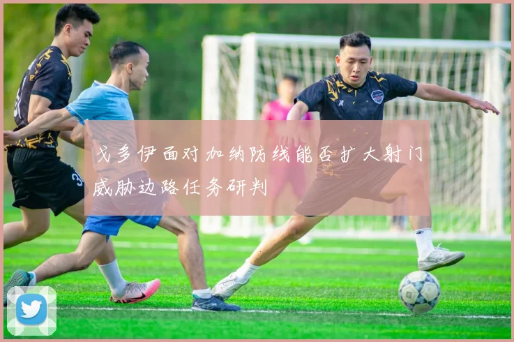 戈多伊面对加纳防线能否扩大射门威胁边路任务研判