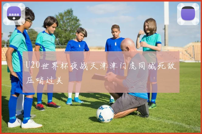 U20世界杯夜战天津津门虎同城死敌压哨过关