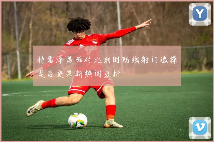 特雷泽盖面对比利时防线射门选择是否更果断热词分析