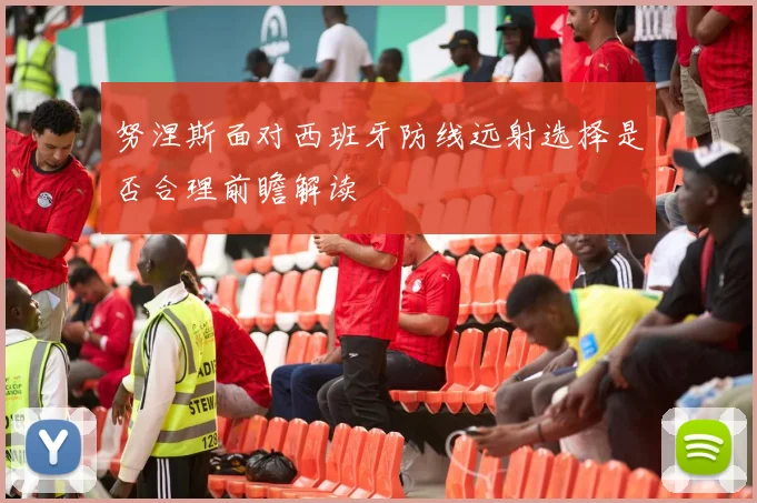 努涅斯面对西班牙防线远射选择是否合理前瞻解读