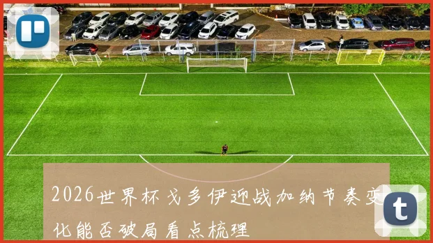 2026世界杯戈多伊迎战加纳节奏变化能否破局看点梳理