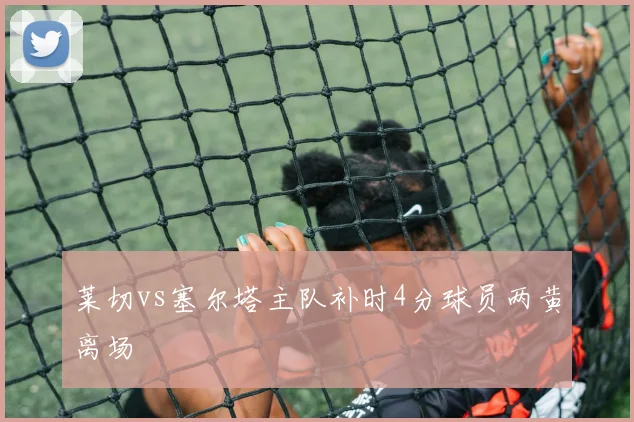 莱切vs塞尔塔主队补时4分球员两黄离场