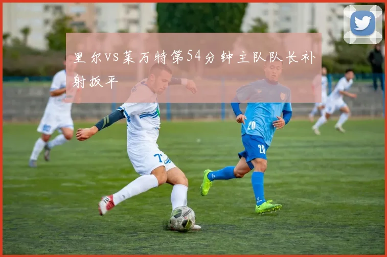 里尔vs莱万特第54分钟主队队长补射扳平