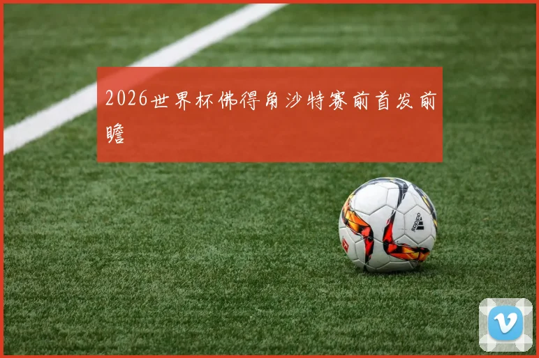 2026世界杯佛得角沙特赛前首发前瞻